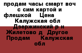 продам часы смарт воч с сим картой и флешкой  › Цена ­ 1 500 - Калужская обл., Дзержинский р-н, Жилетово д. Другое » Продам   . Калужская обл.